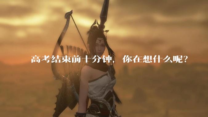高考结束前十分钟，你在想什么呢？