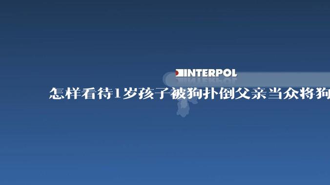 怎样看待1岁孩子被狗扑倒父亲当众将狗摔死？