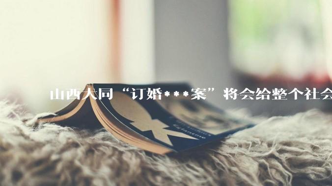 山西大同“订婚***案”将会给整个社会带来的影响有多严重？
