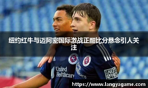 纽约红牛与迈阿密国际激战正酣比分悬念引人关注