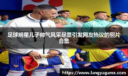 足球明星儿子帅气风采尽显引发网友热议的照片合集
